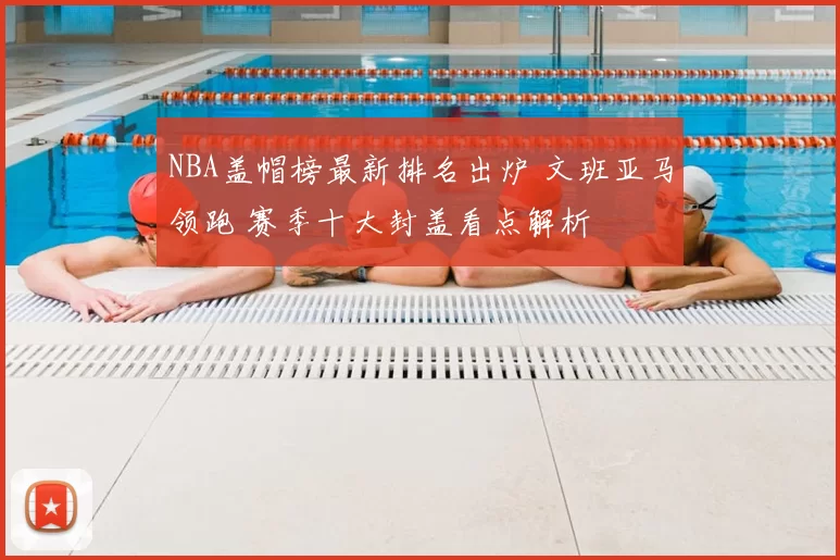 NBA盖帽榜最新排名出炉 文班亚马领跑 赛季十大封盖看点解析