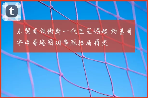 东契奇领衔新一代巨星崛起 约基奇字母哥塔图姆争冠格局再变