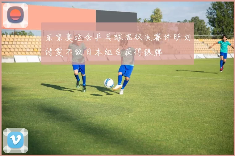 东京奥运会乒乓球混双决赛许昕刘诗雯不敌日本组合获得银牌