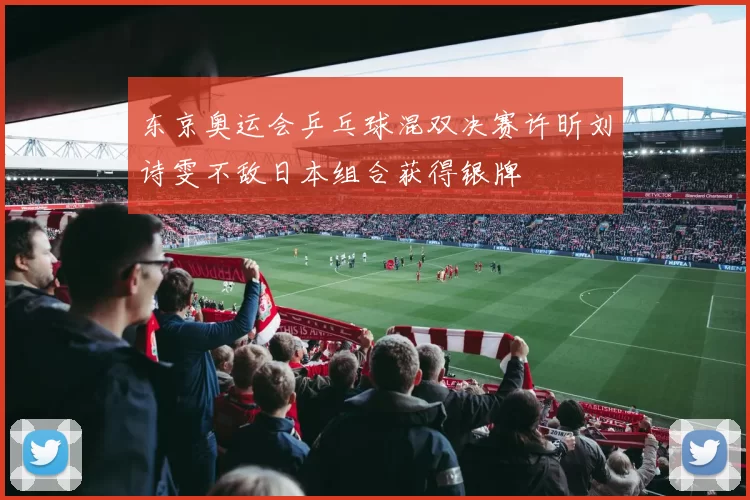 东京奥运会乒乓球混双决赛许昕刘诗雯不敌日本组合获得银牌