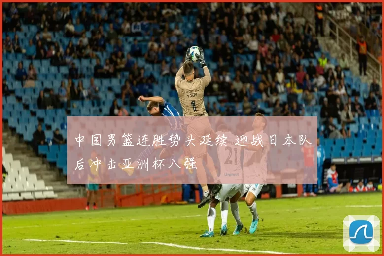 中国男篮连胜势头延续 迎战日本队后冲击亚洲杯八强
