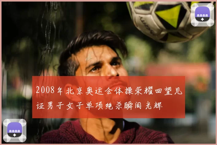 2008年北京奥运会体操荣耀回望见证男子女子单项绝杀瞬间光辉