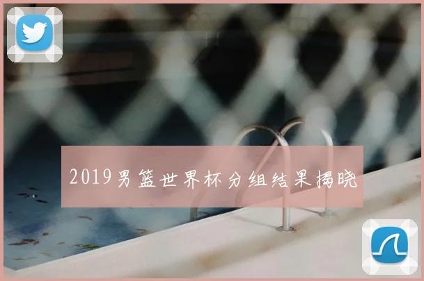 2019男篮世界杯分组结果揭晓