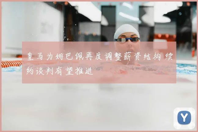 皇马为姆巴佩再度调整薪资结构 续约谈判有望推进