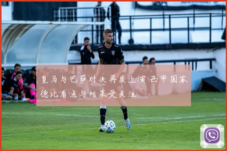 皇马与巴萨对决再度上演 西甲国家德比看点与结果受关注