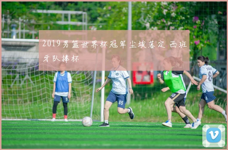 2019男篮世界杯冠军尘埃落定 西班牙队捧杯